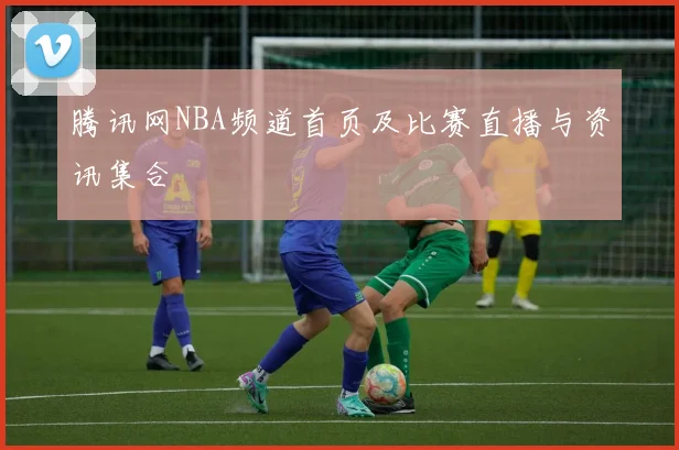 腾讯网NBA频道首页及比赛直播与资讯集合