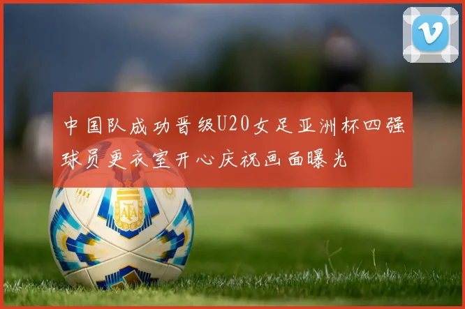 中国队成功晋级U20女足亚洲杯四强球员更衣室开心庆祝画面曝光