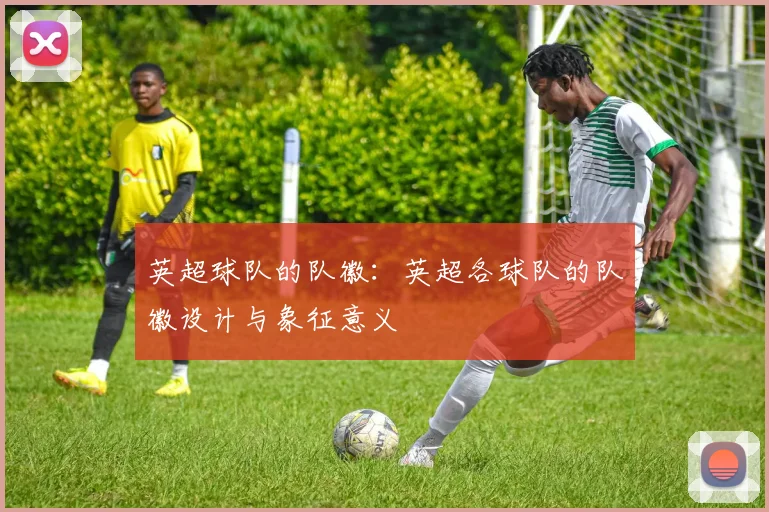 英超球队的队徽：英超各球队的队徽设计与象征意义