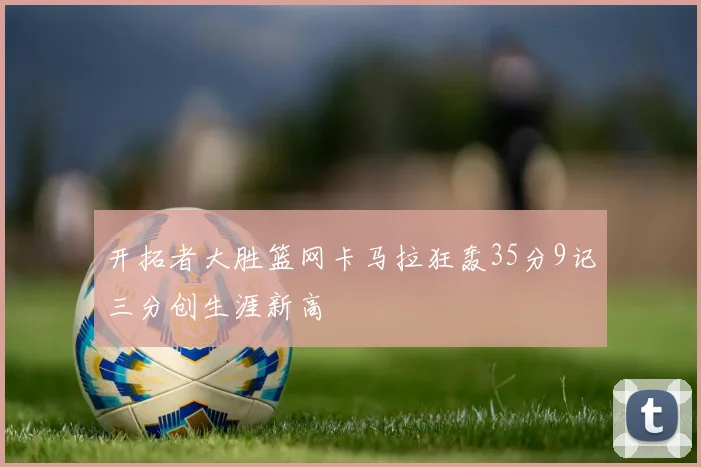 开拓者大胜篮网卡马拉狂轰35分9记三分创生涯新高