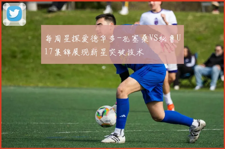 每周星探爱德华多-孔塞桑VS秘鲁U17集锦展现新星突破技术