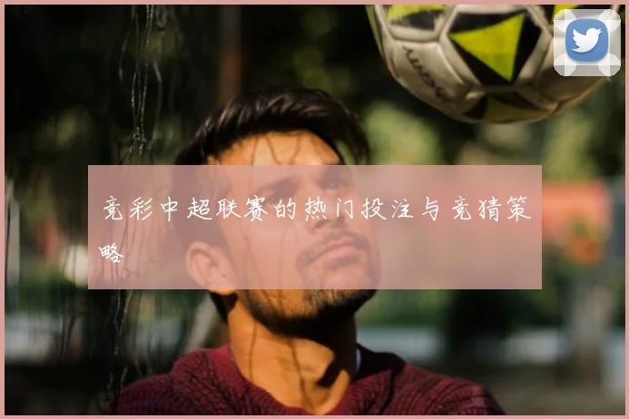 竞彩中超联赛的热门投注与竞猜策略